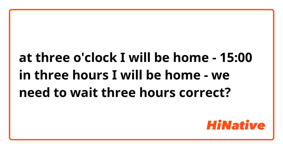 at three o'clock I will be home - 15:00
in three hours I will be home - we need to wait three hours
correct?