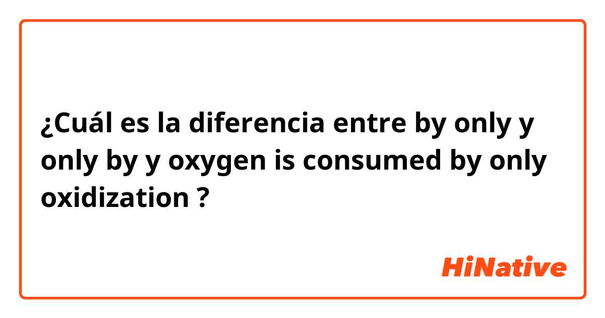 ¿Cuál es la diferencia entre by only y only by y oxygen is consumed by only oxidization ?