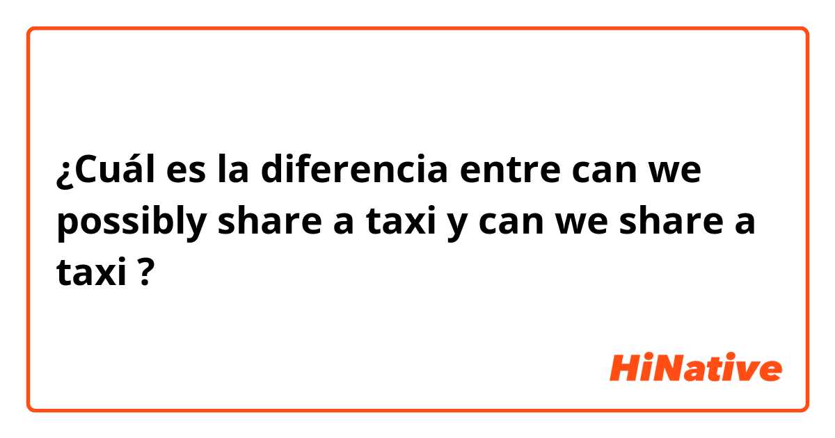 ¿Cuál es la diferencia entre can we possibly share a taxi y can we share a taxi ?