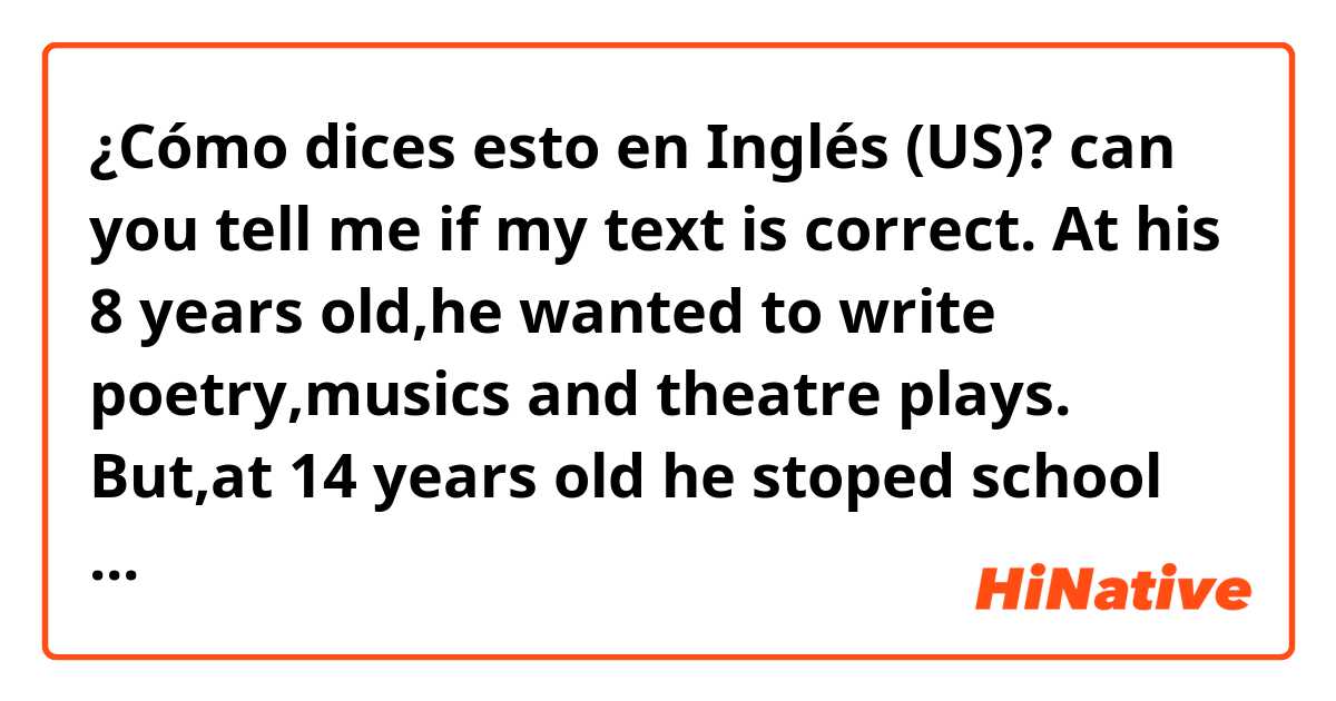 ¿Cómo dices esto en Inglés (US)? can you tell me if my text is correct. At his 8 years old,he wanted to write poetry,musics and theatre plays. But,at 14 years old he stoped school because he is dyslexic, he couldn’t read and write. 