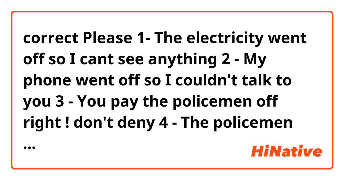 correct  Please  
1- The electricity  went off  so I cant see anything 
2 - My phone went off so I couldn't  talk to you
3 - You pay the policemen off right  ! don't  deny
4 - The policemen was paid off  ( passive  )