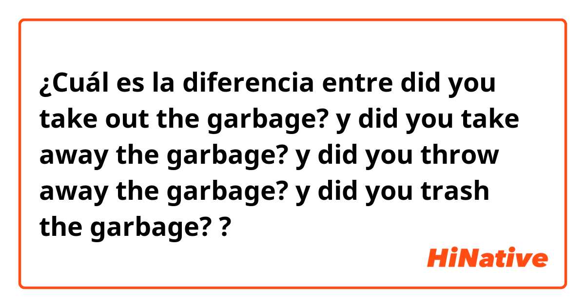 ¿Cuál es la diferencia entre did you take out the garbage? y did you take away the garbage? y did you throw away the garbage? y did you trash the garbage? ?