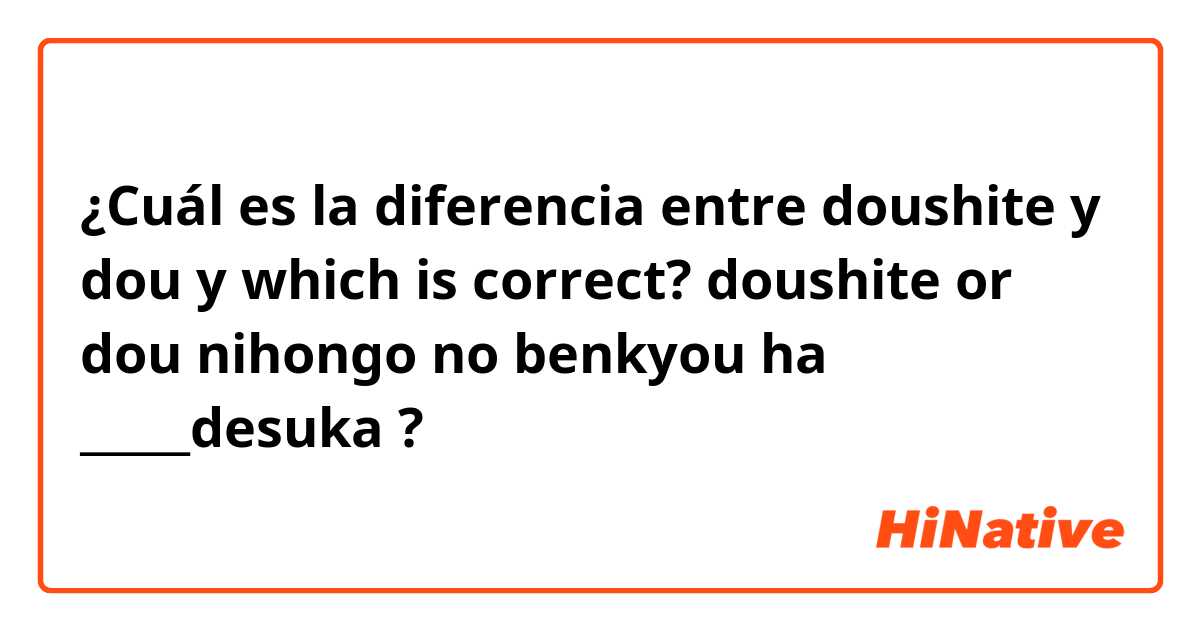 ¿Cuál es la diferencia entre doushite y dou y which is correct? doushite or dou

nihongo no benkyou ha _____desuka ?