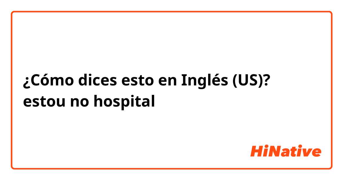 ¿Cómo dices esto en Inglés (US)? estou no hospital 