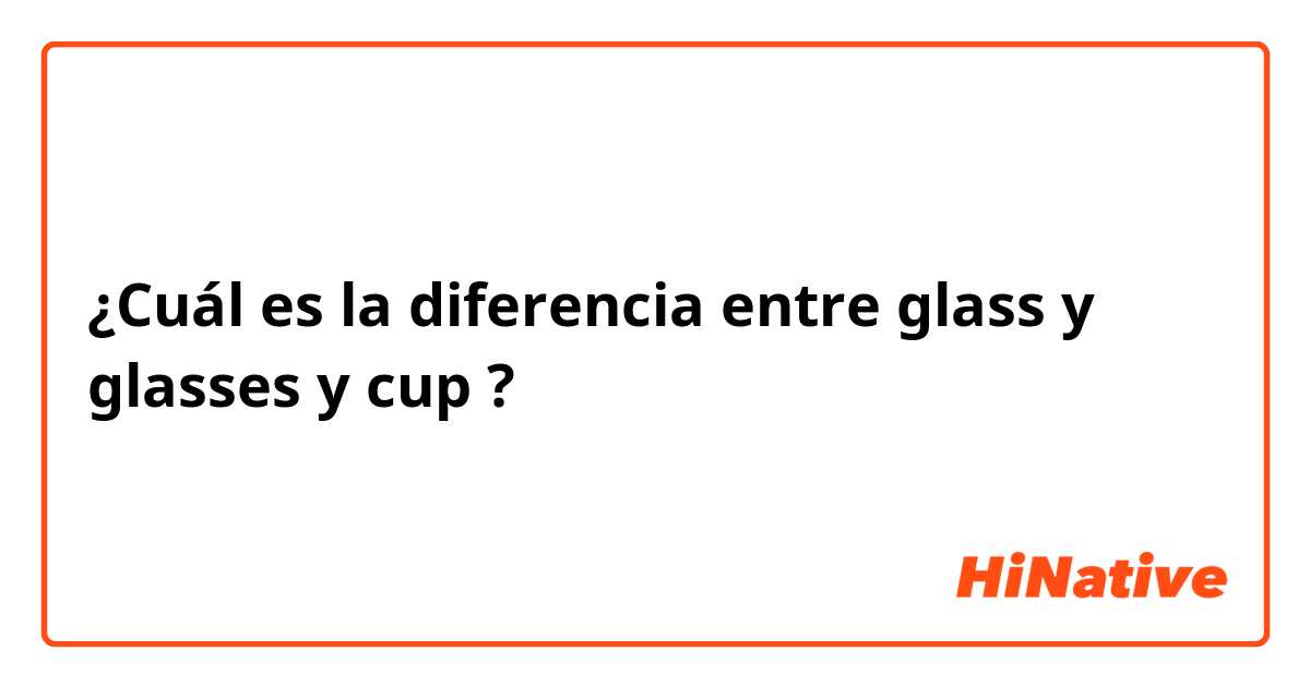 ¿Cuál es la diferencia entre glass y glasses  y cup ?
