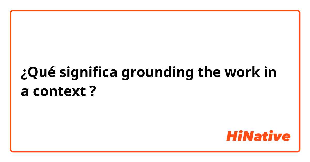 ¿Qué significa grounding the work in a context?