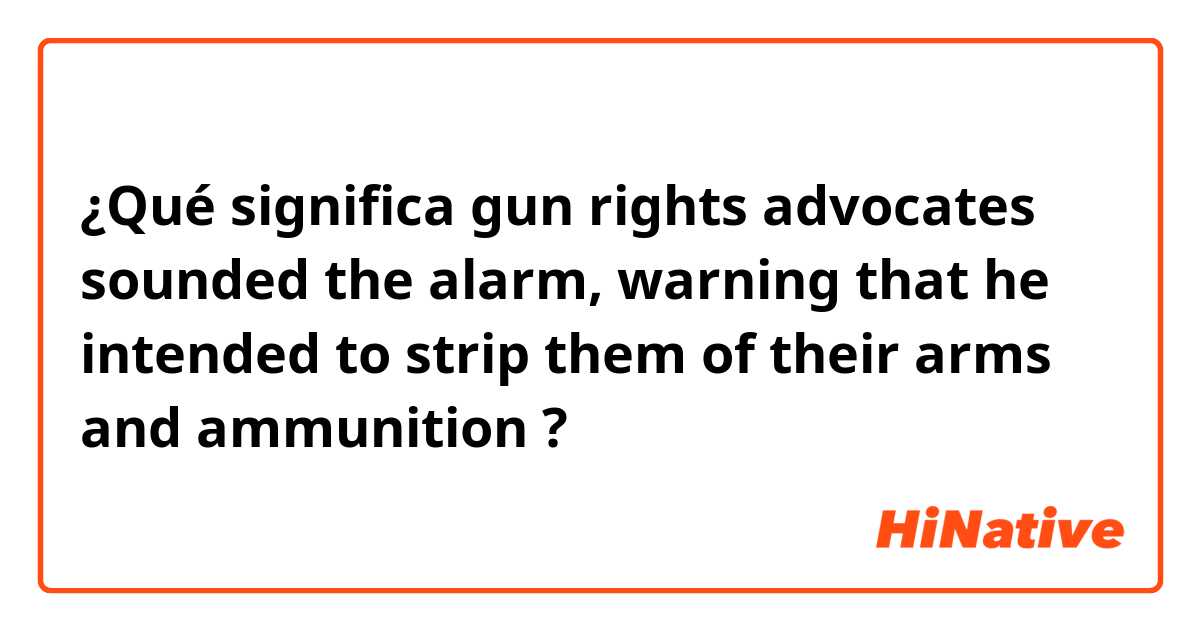 ¿Qué significa gun rights advocates sounded the alarm, warning that he intended to strip them of their arms and ammunition?