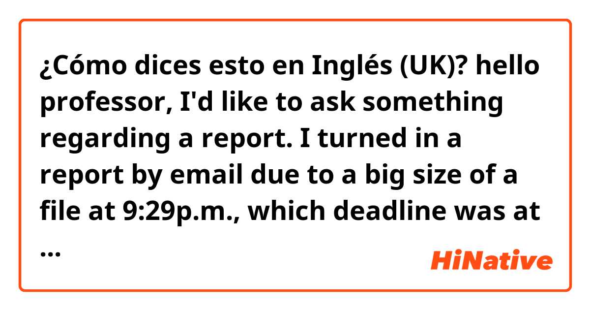 ¿Cómo dices esto en Inglés (UK)? hello professor, 
 I'd like to ask something regarding a report.
I turned in a report by email due to a big size of a file at 9:29p.m., which deadline was at 9:30p.m., but you (didn't/haven't) check this email until now. I wonder why you didn't check it.