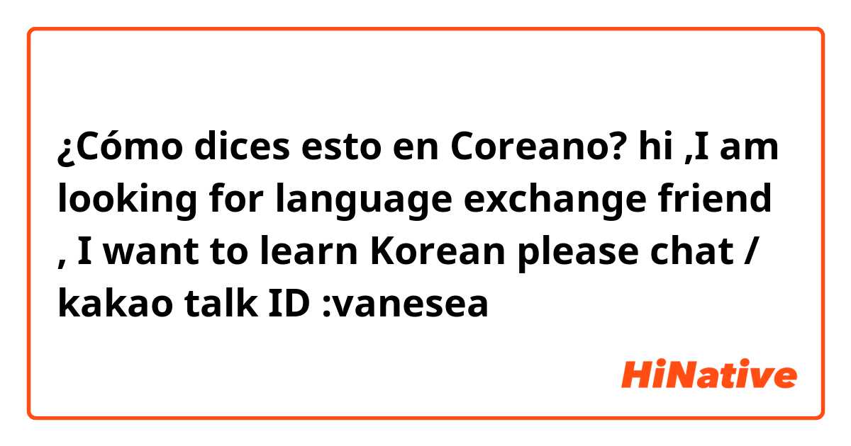¿Cómo dices esto en Coreano? hi ,I am looking for language exchange friend , I want to learn Korean please chat / kakao talk ID :vanesea