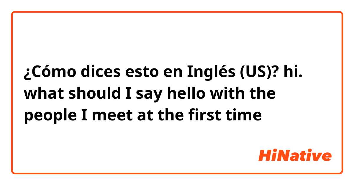 ¿Cómo dices esto en Inglés (US)? hi.  what should I say hello with the people I meet at the first time
