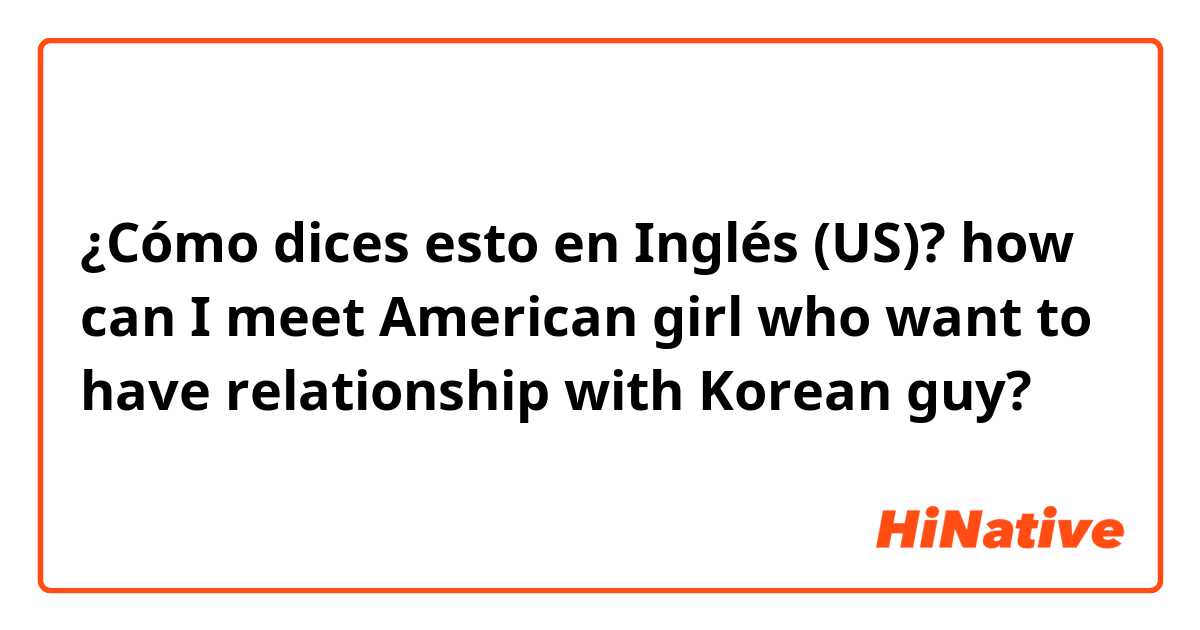 ¿Cómo dices esto en Inglés (US)? how can I meet American girl who want to have relationship with Korean guy?