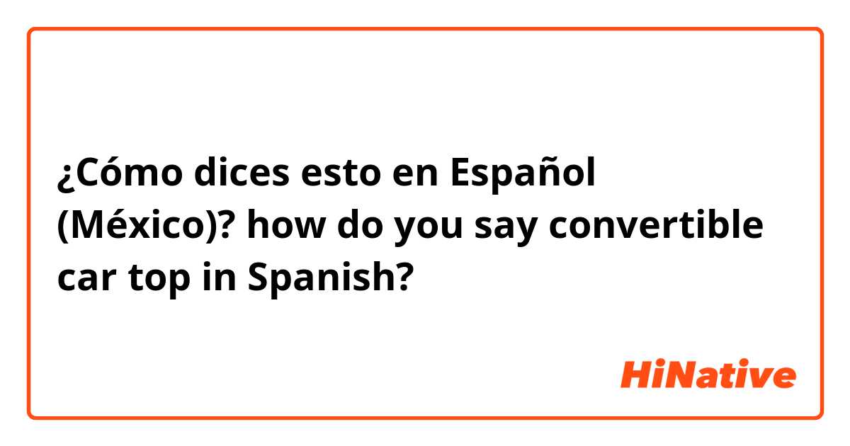 ¿Cómo dices esto en Español (México)? how do you say convertible car top in Spanish?
