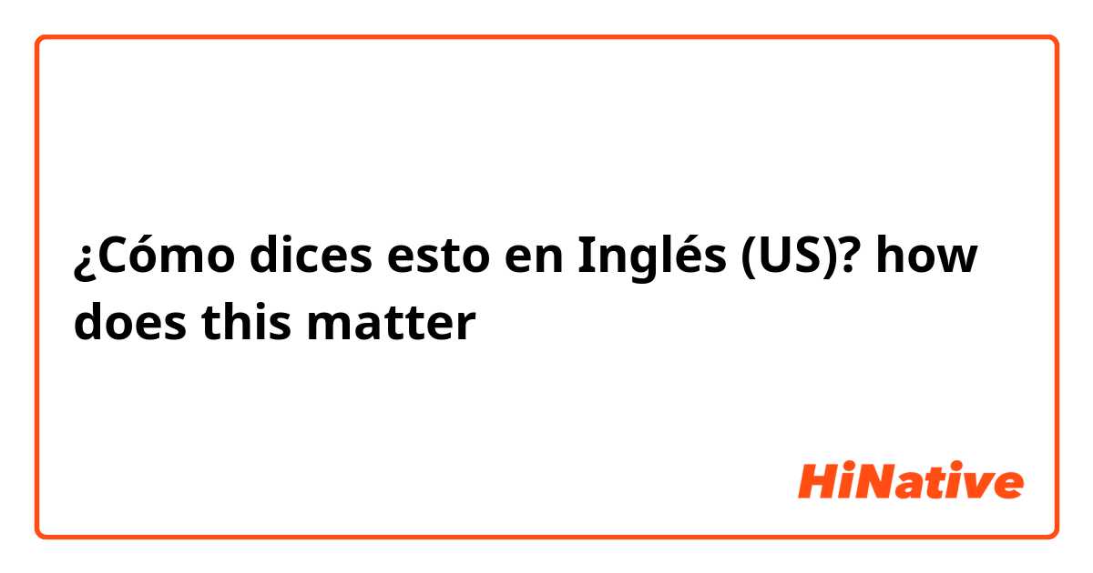¿Cómo dices esto en Inglés (US)? how does this matter
