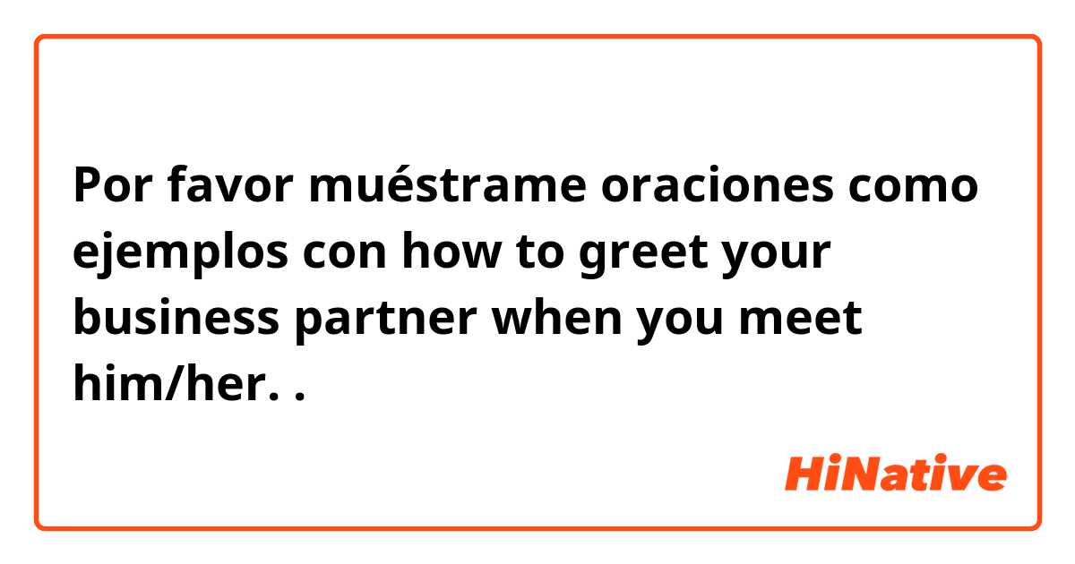 Por favor muéstrame oraciones como ejemplos con how to greet your business partner when you meet him/her. .