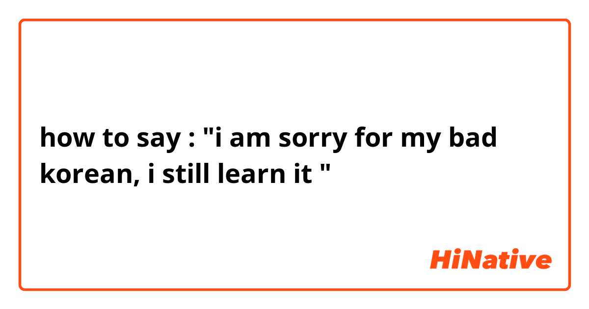 how to say : "i am sorry for my bad korean, i still learn it "