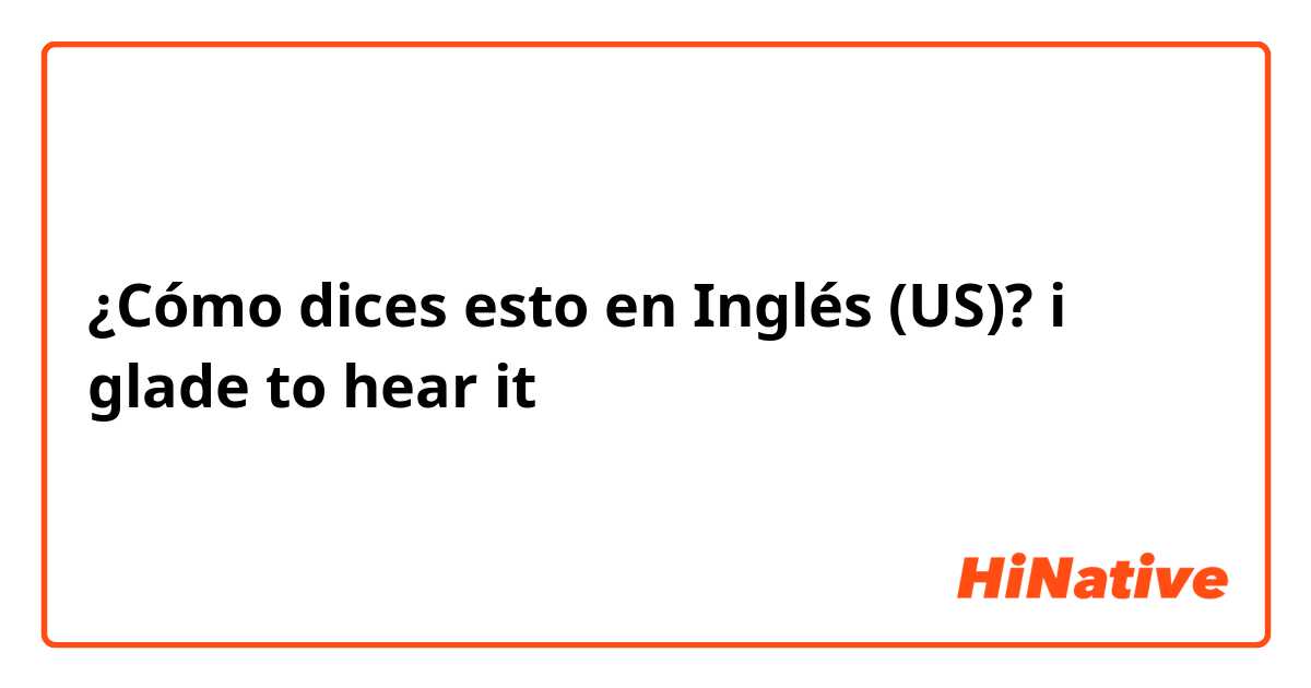 ¿Cómo dices esto en Inglés (US)? i glade to hear it 