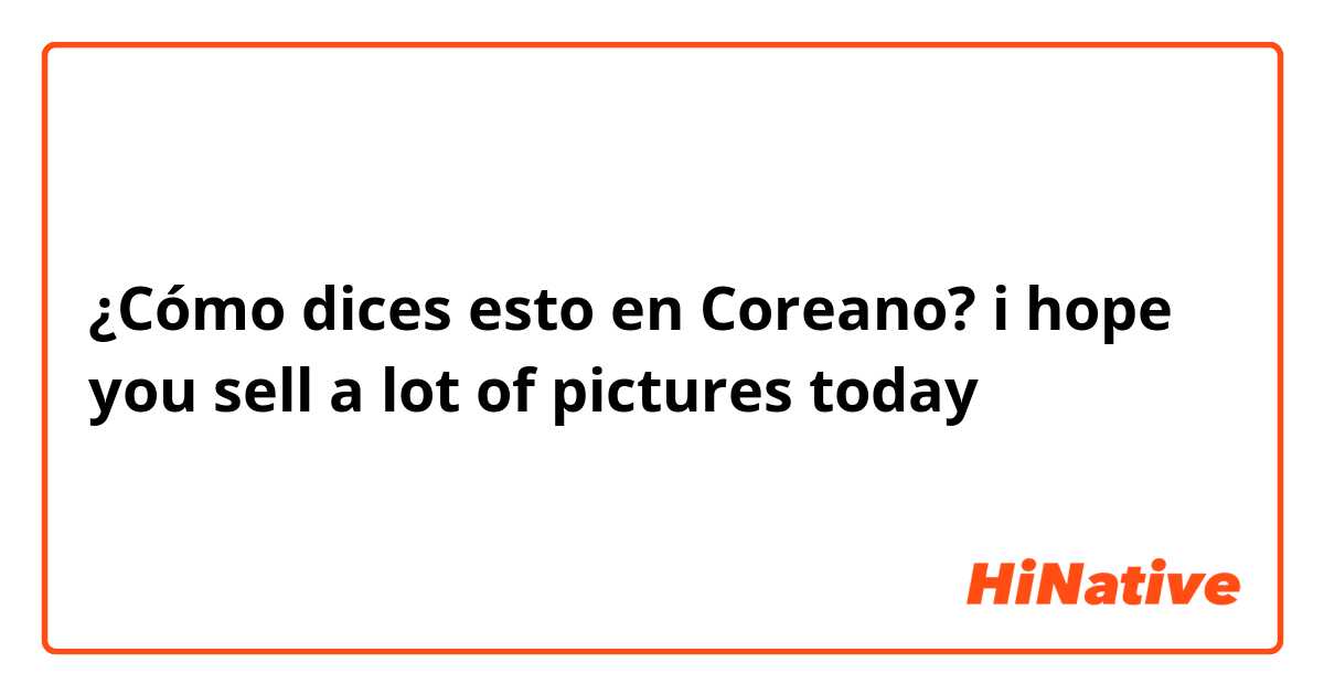¿Cómo dices esto en Coreano? i hope you sell a lot of pictures today 