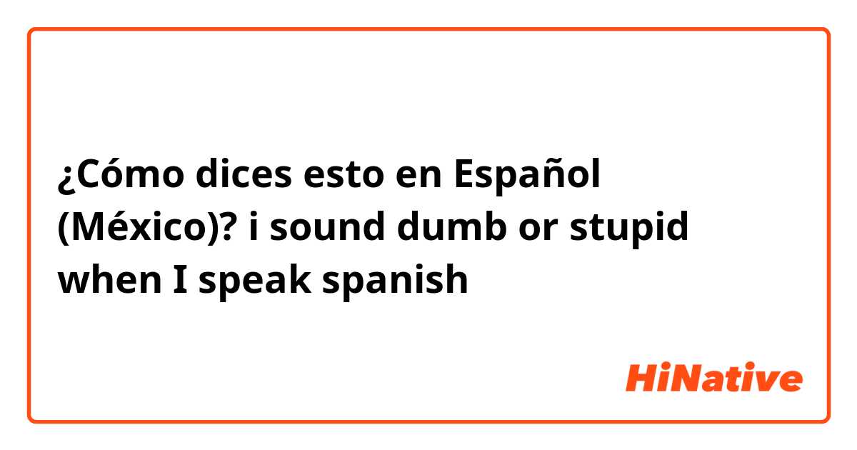 ¿Cómo dices esto en Español (México)? i sound dumb or stupid when I speak spanish