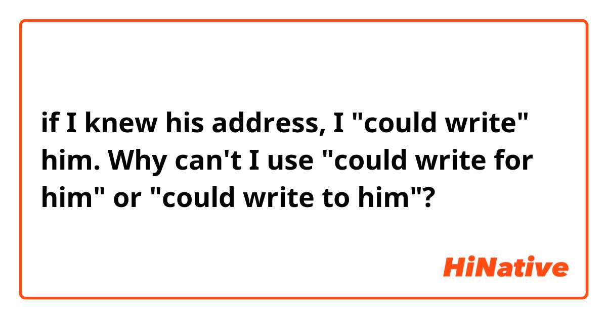 if I knew his address, I "could write" him.

Why can't I use "could write for him" or "could write to him"?