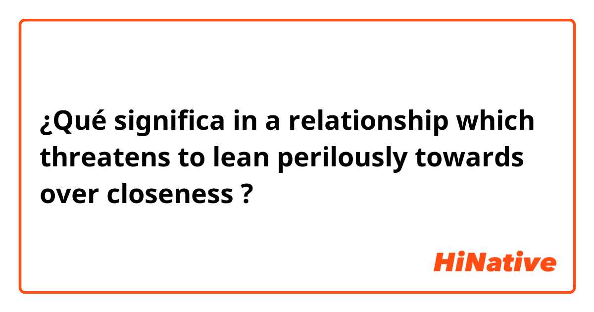 ¿Qué significa in a relationship which threatens to lean perilously towards over closeness?