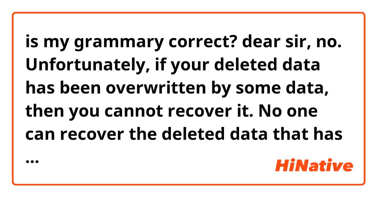 is my grammary correct?


dear sir, no. Unfortunately, if your deleted data has been overwritten by some data, then you cannot recover it. No one can recover the deleted data that has been written on top of it!