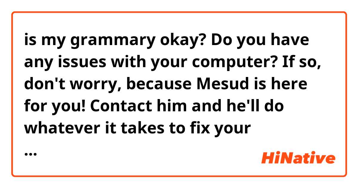 is my grammary okay?


Do you have any issues with your computer? If so, don't worry, because Mesud is here for you! Contact him and he'll do whatever it takes to fix your computer! Mesud is a leader expert in the industry. Even if there are viruses on the computer if possible he'll detect it and destroy whatever viruses are there without having to format the device. You can have faith in him that he will do everything that needs to be done so that you can enjoy to use your computer.