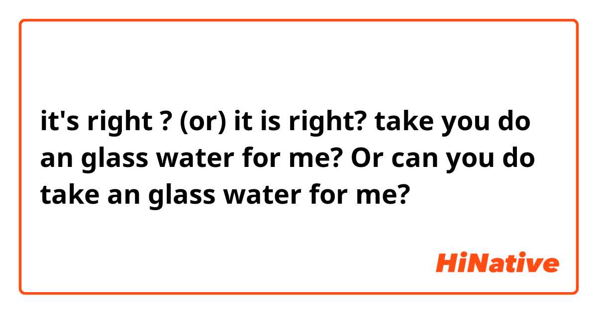 it's right ?  (or) it is right? 

take you do an glass water for me? 
Or
can you do take an glass water for me? 

