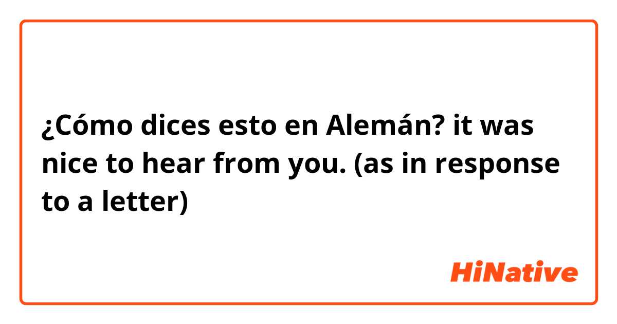 ¿Cómo dices esto en Alemán? it was nice to hear from you. (as in response to a letter)