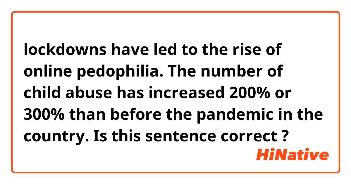 lockdowns have led to the rise of online pedophilia.
The number of child abuse has increased 200% or 300% than before the pandemic in the country.

Is this sentence correct ?
