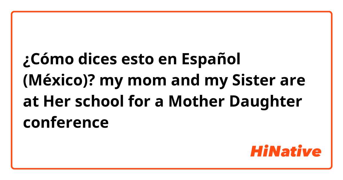 ¿Cómo dices esto en Español (México)? my mom and my Sister are at Her school for a Mother Daughter conference