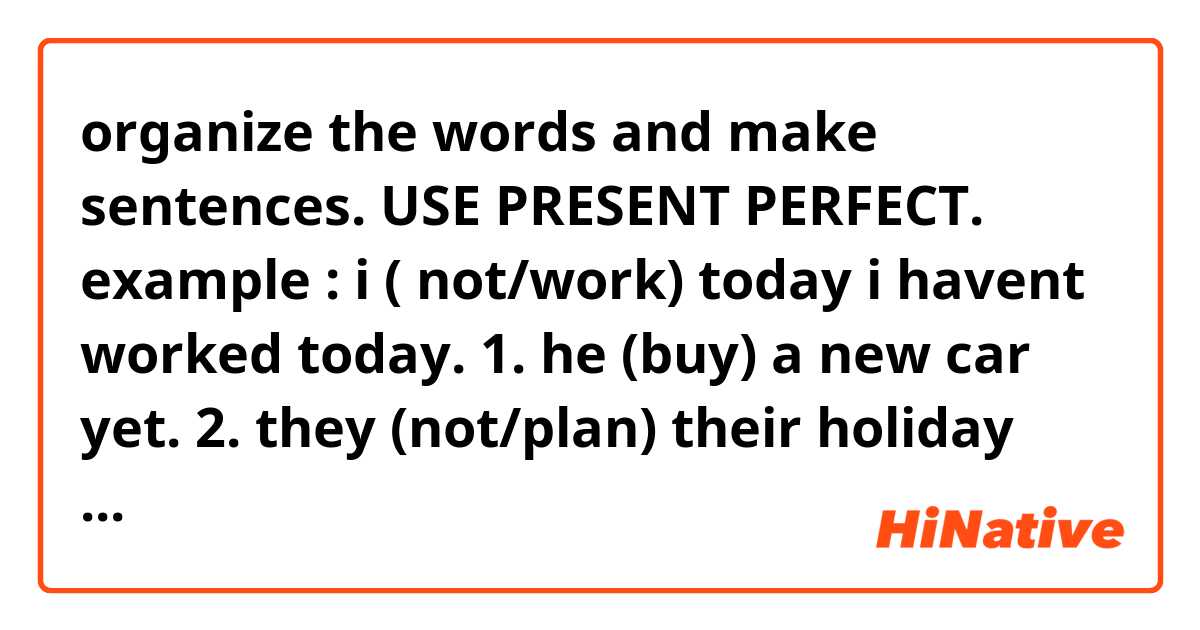 organize the words and make sentences. USE PRESENT PERFECT.
example : i ( not/work) today
                   i havent worked today.

1. he (buy) a new car yet.
2. they (not/plan) their holiday yet
3. where (be/they)?
4.she (write) five letters.