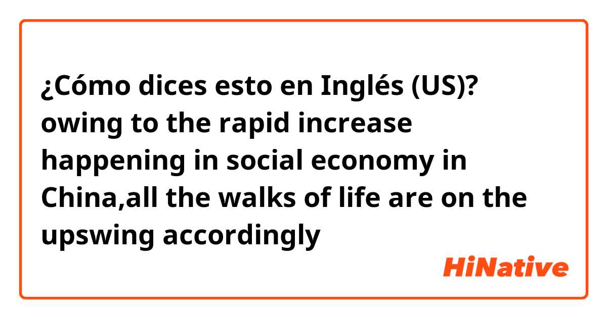 ¿Cómo dices esto en Inglés (US)? owing to the rapid increase happening in social economy in China,all the walks of life are on the upswing accordingly