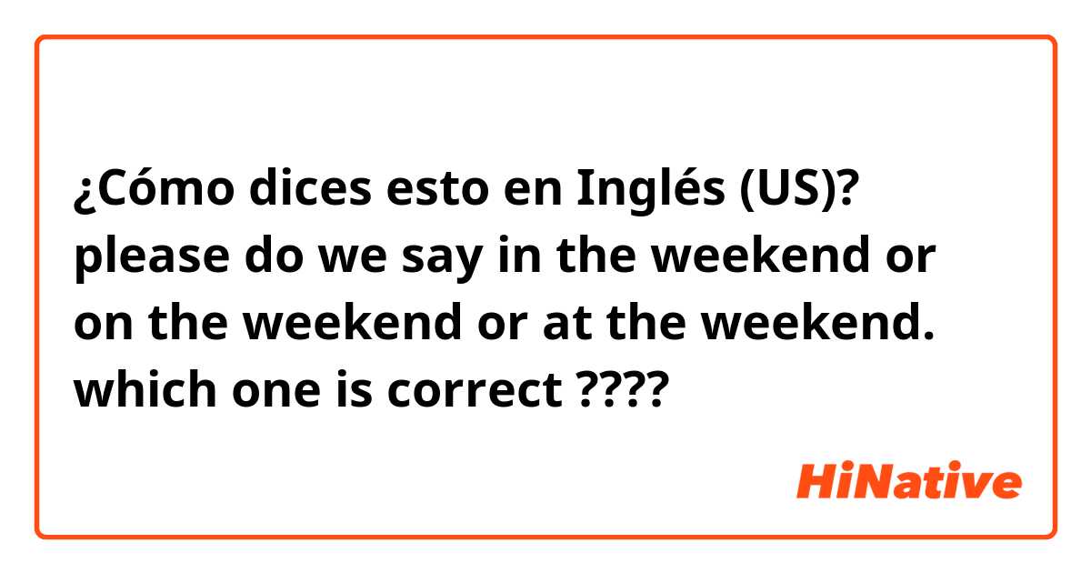 ¿Cómo dices esto en Inglés (US)? please 🙏 do we say in the weekend or on the weekend or at the weekend. which one is correct ???? 