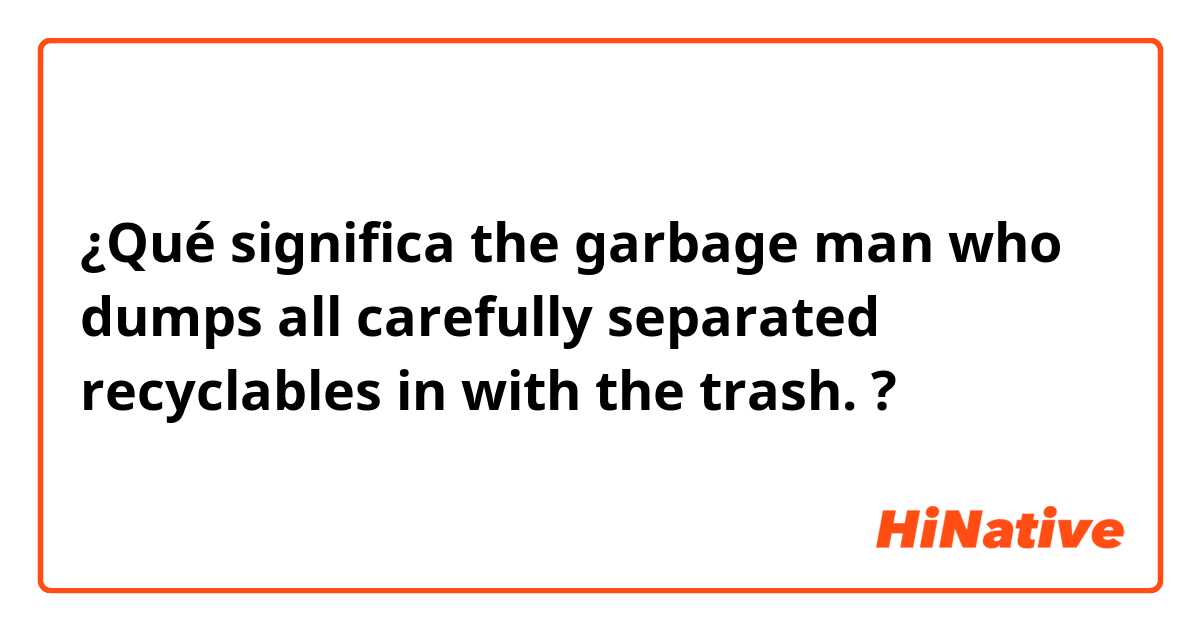 ¿Qué significa the garbage man who dumps all carefully separated recyclables in with the trash.?