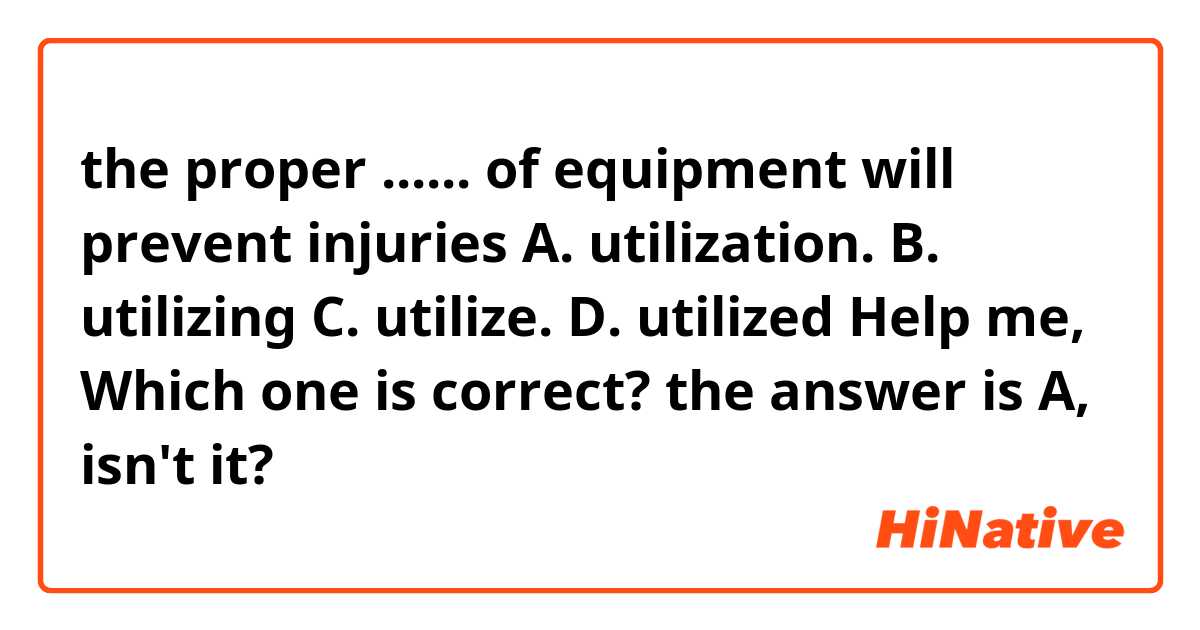 the proper ...... of equipment will prevent injuries 
A. utilization.          B. utilizing 
C. utilize.                 D. utilized
Help me, Which one is correct? the answer is A, isn't it?