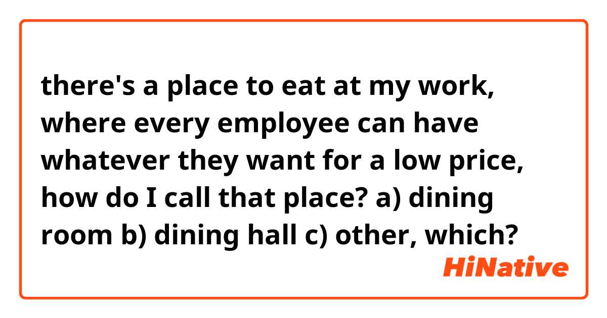 there's a place to eat at my work, where every employee can have whatever they want for a low price, how do I call that place? 
a) dining room
b) dining hall
c) other, which?