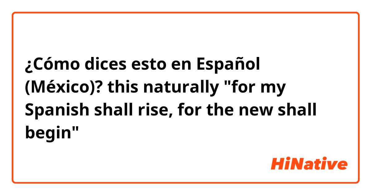 ¿Cómo dices esto en Español (México)? this naturally "for my Spanish shall rise, for the new shall begin"