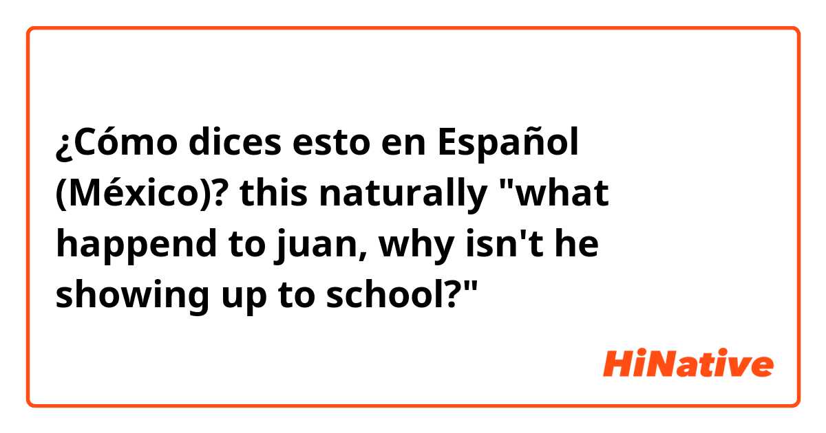 ¿Cómo dices esto en Español (México)? this naturally "what happend to juan, why isn't he showing up to school?"