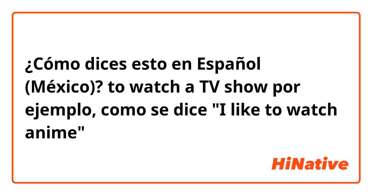 ¿Cómo dices esto en Español (México)? to watch a TV show

por ejemplo, como se dice "I like to watch anime"