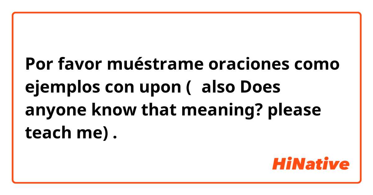 Por favor muéstrame oraciones como ejemplos con upon (＊also Does anyone know that meaning? please teach me🙏).