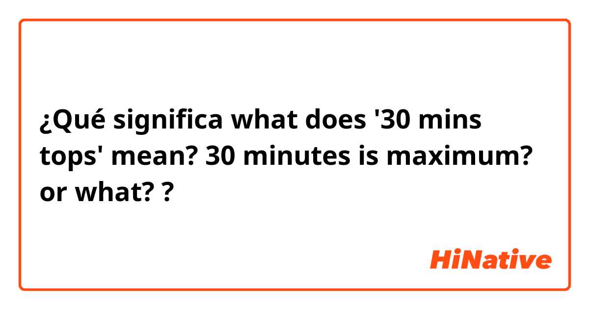 Qué significa "what does '30 mins tops' mean? 30 minutes maximum? or what?" en Inglés | HiNative
