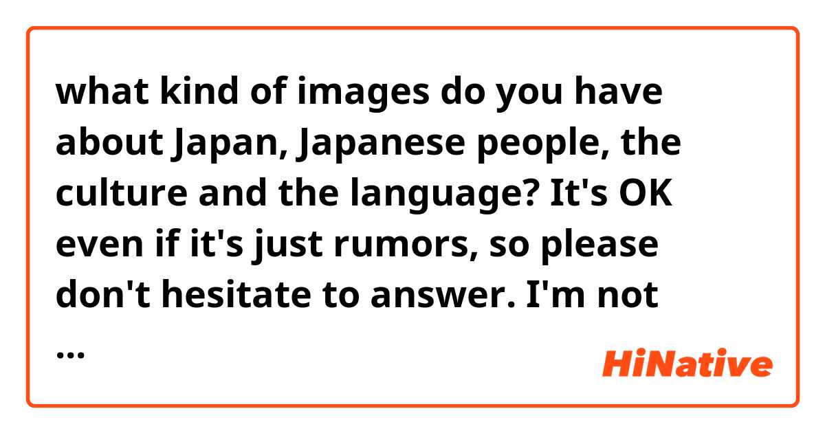 what kind of images do you have about Japan, Japanese people, the culture and the language?
It's OK even if it's just rumors, so please don't hesitate to answer. I'm not offenced.