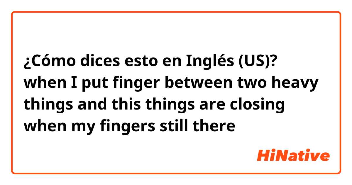 ¿Cómo dices esto en Inglés (US)? when I put finger between two heavy things and this things are closing when my fingers still there