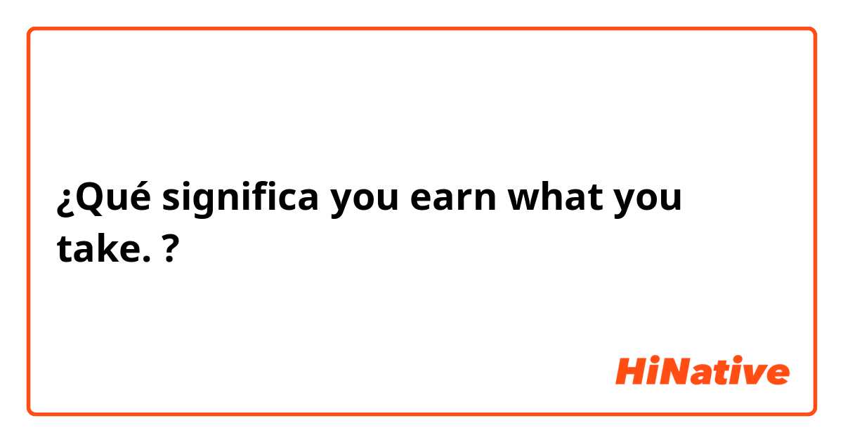 ¿Qué significa you earn what you take.?