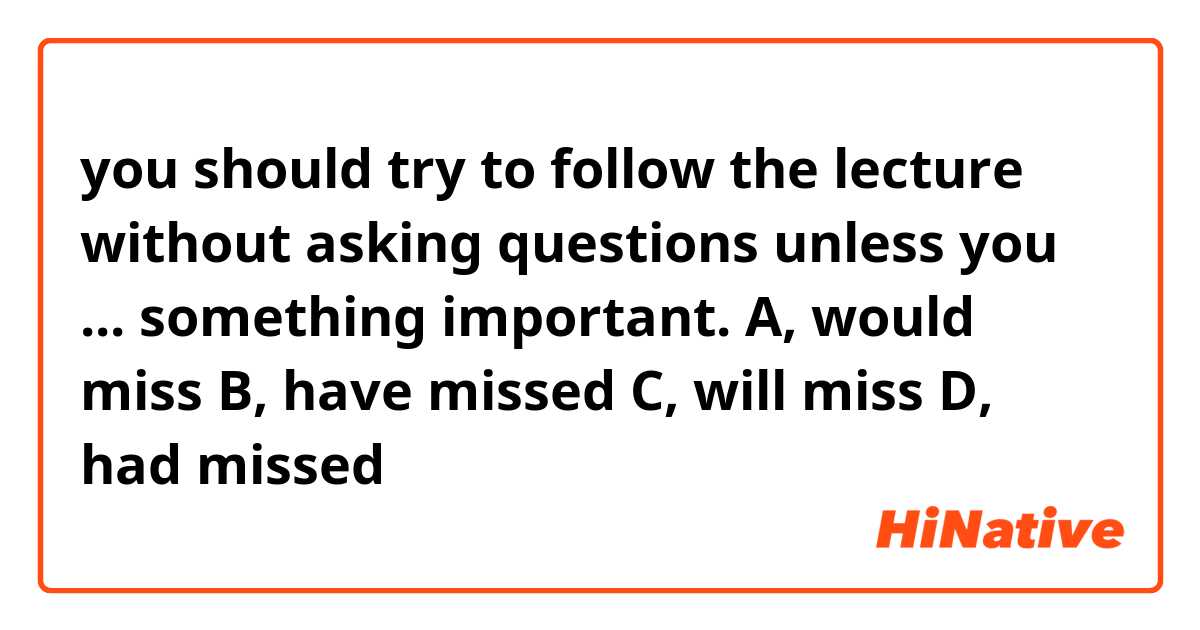 you should try to follow the lecture without asking questions unless you ... something important.
A, would miss
B, have missed
C, will miss
D, had missed
