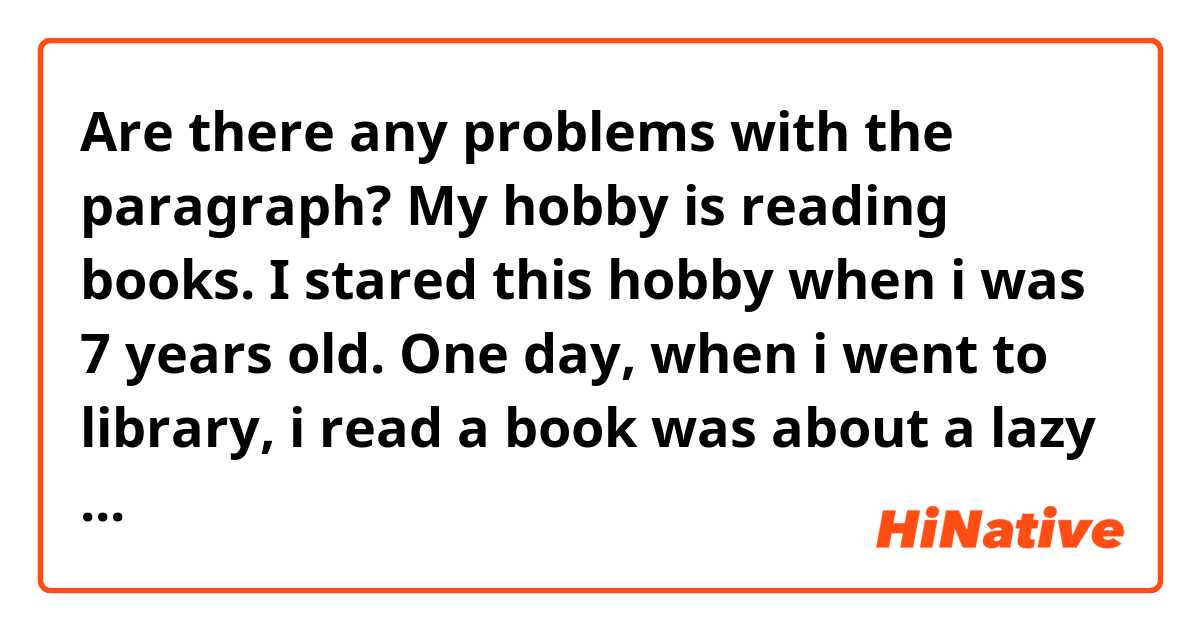 Are there any problems with the paragraph? My hobby is reading books. I  stared this hobby when i was 7 years old. One day, when i went to library,  i read a book was about a lazy rabbit. I was so excited when i read that  book so i found reading book is ...