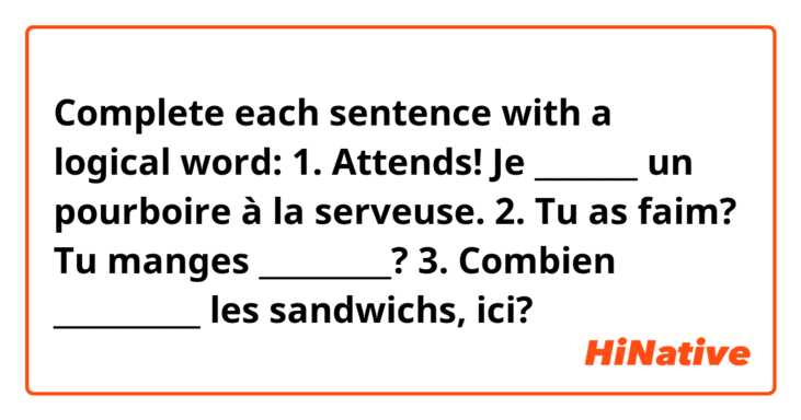 Complete each sentence with a logical word:
1. Attends! Je _______ un pourboire à la serveuse.
2. Tu as faim? Tu manges _________?
3. Combien __________ les sandwichs, ici?