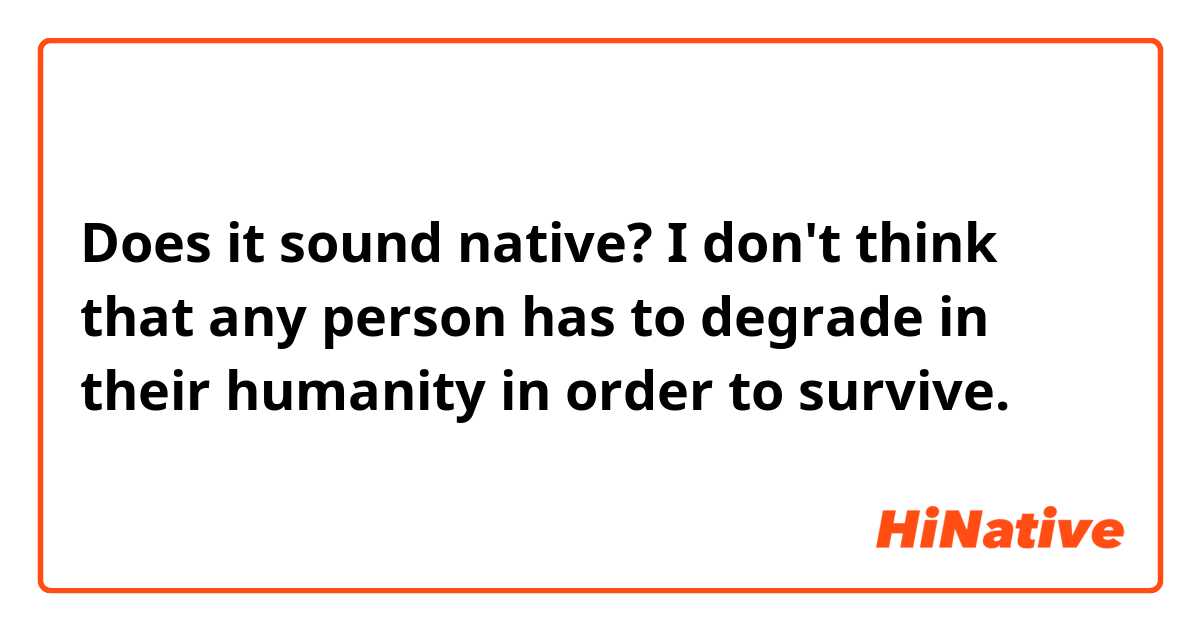 Does it sound native?

I don't think that any person has to degrade in their humanity in order to survive.

