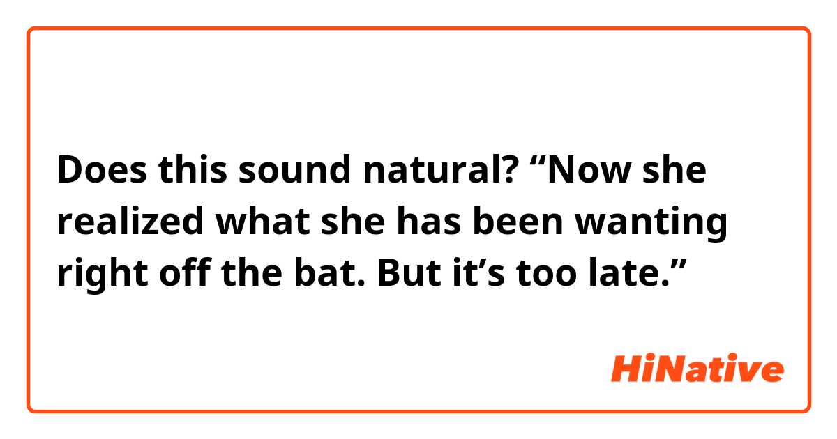Does this sound natural?
“Now she realized what she has been wanting right off the bat. But it’s too late.”