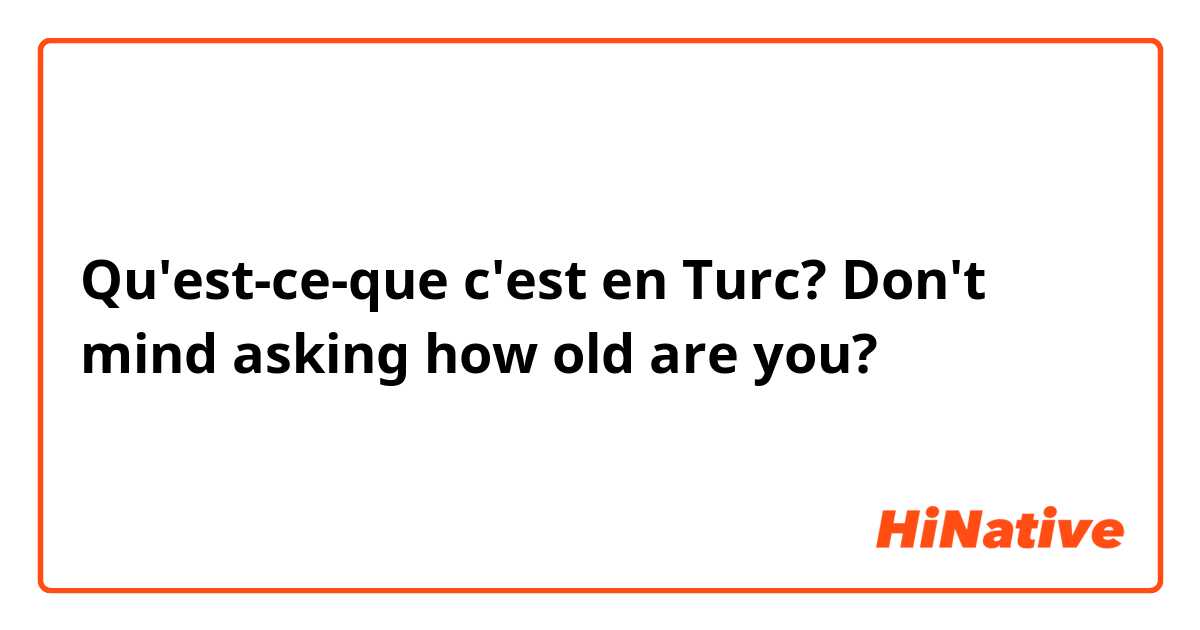 Qu'est-ce-que c'est en Turc? Don't mind asking how old are you?